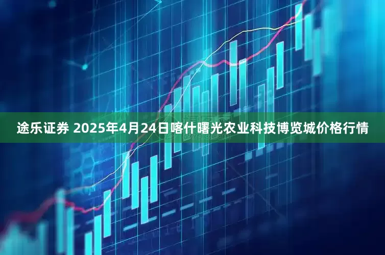 途乐证券 2025年4月24日喀什曙光农业科技博览城价格行情
