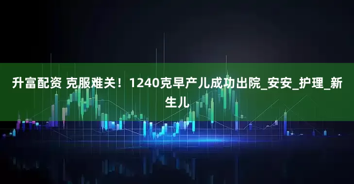 升富配资 克服难关！1240克早产儿成功出院_安安_护理_新生儿