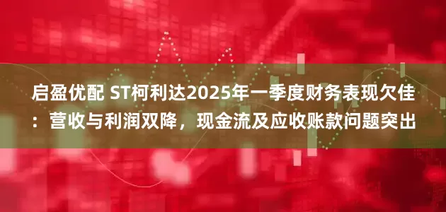 启盈优配 ST柯利达2025年一季度财务表现欠佳：营收与利润双降，现金流及应收账款问题突出