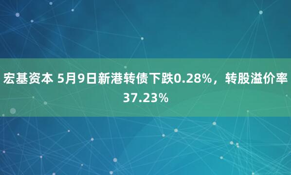 宏基资本 5月9日新港转债下跌0.28%，转股溢价率37.23%