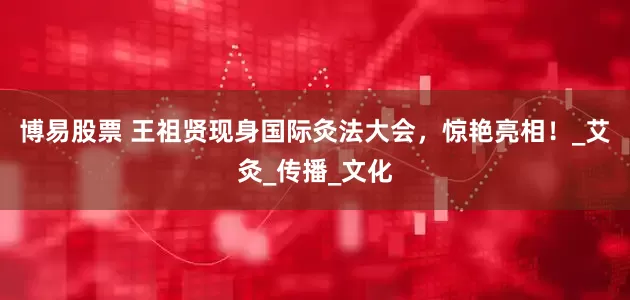 博易股票 王祖贤现身国际灸法大会，惊艳亮相！_艾灸_传播_文化