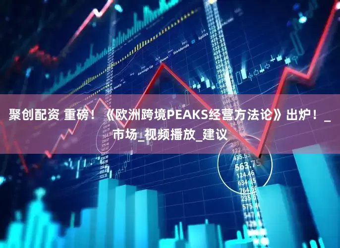 聚创配资 重磅！《欧洲跨境PEAKS经营方法论》出炉！_市场_视频播放_建议
