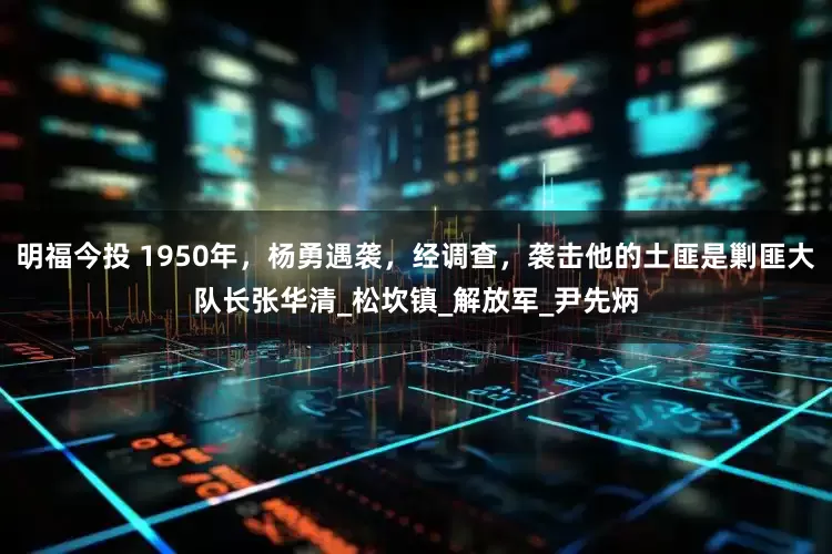 明福今投 1950年，杨勇遇袭，经调查，袭击他的土匪是剿匪大队长张华清_松坎镇_解放军_尹先炳
