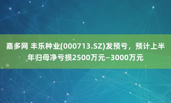 嘉多网 丰乐种业(000713.SZ)发预亏，预计上半年归母净亏损2500万元—3000万元
