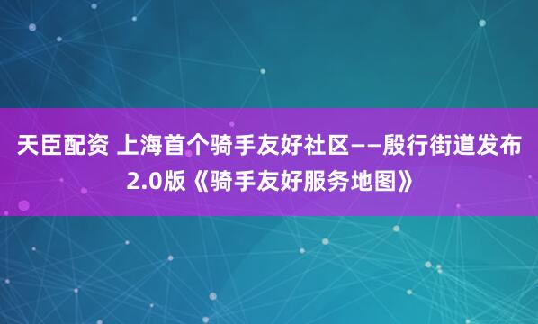 天臣配资 上海首个骑手友好社区——殷行街道发布2.0版《骑手友好服务地图》