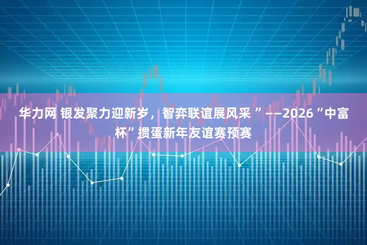 华力网 银发聚力迎新岁，智弈联谊展风采 ”——2026“中富杯”掼蛋新年友谊赛预赛