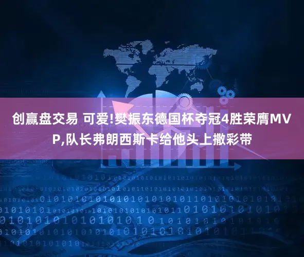 创赢盘交易 可爱!樊振东德国杯夺冠4胜荣膺MVP,队长弗朗西斯卡给他头上撒彩带