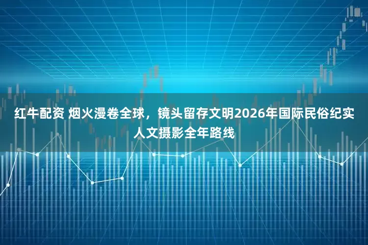 红牛配资 烟火漫卷全球，镜头留存文明2026年国际民俗纪实人文摄影全年路线