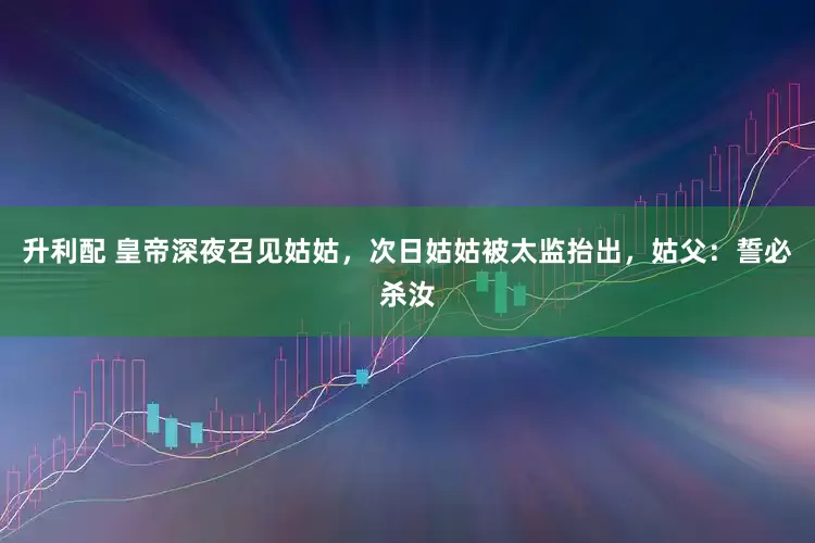 升利配 皇帝深夜召见姑姑，次日姑姑被太监抬出，姑父：誓必杀汝