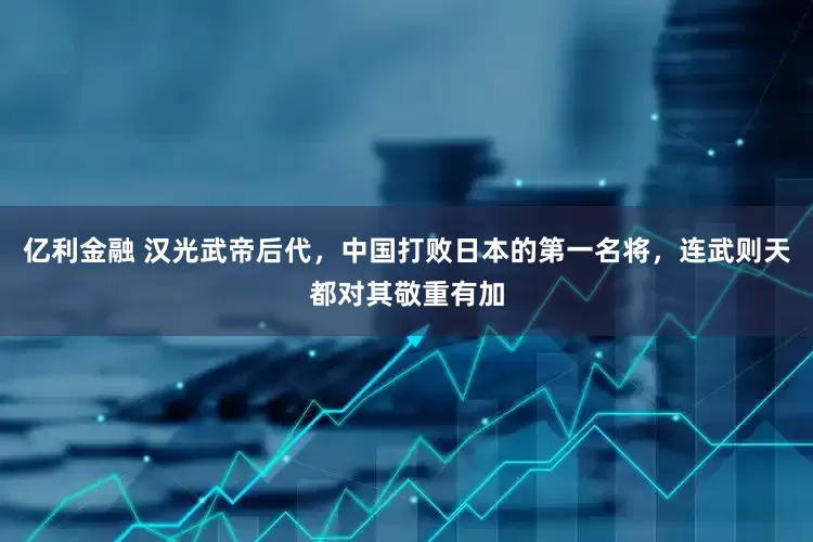 亿利金融 汉光武帝后代，中国打败日本的第一名将，连武则天都对其敬重有加