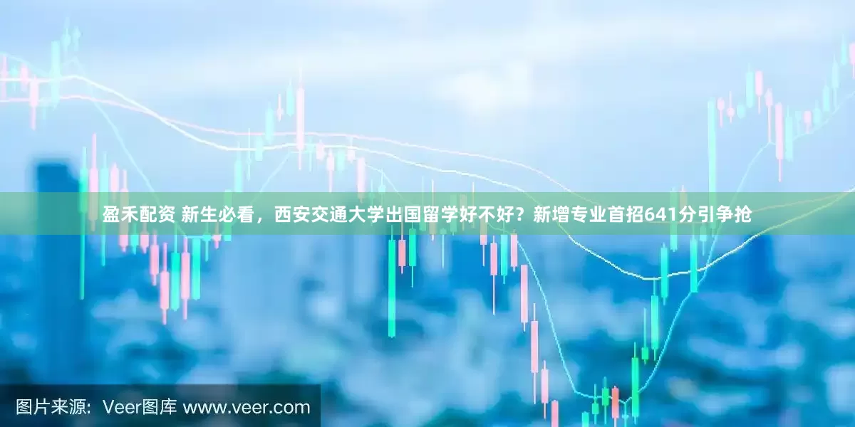 盈禾配资 新生必看，西安交通大学出国留学好不好？新增专业首招641分引争抢