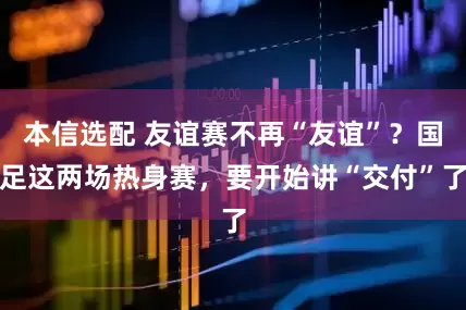 本信选配 友谊赛不再“友谊”？国足这两场热身赛，要开始讲“交付”了