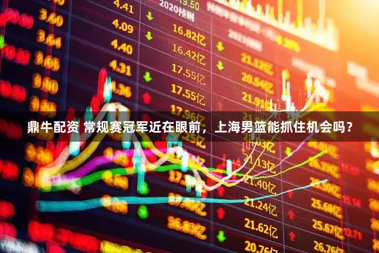 鼎牛配资 常规赛冠军近在眼前，上海男篮能抓住机会吗？
